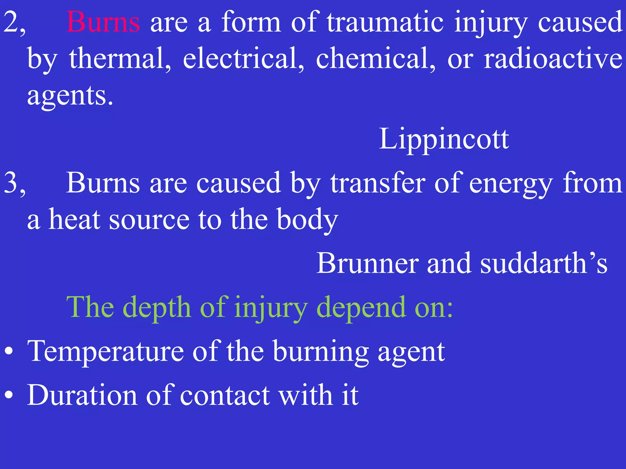 2, 	
Burns are a form of traumatic injury caused
by thermal, electrical, chemical, or radioactive
agents.


	
	
	
	
	
	
	
Lippincott


3,
	
Burns are caused by transfer of energy from
a heat source to the body


	
	
	
	
	
	
Brunner and suddarth’s


	
	
The depth of injury depend on:


• Temperature of the burning agent


• Duration of contact with it
 