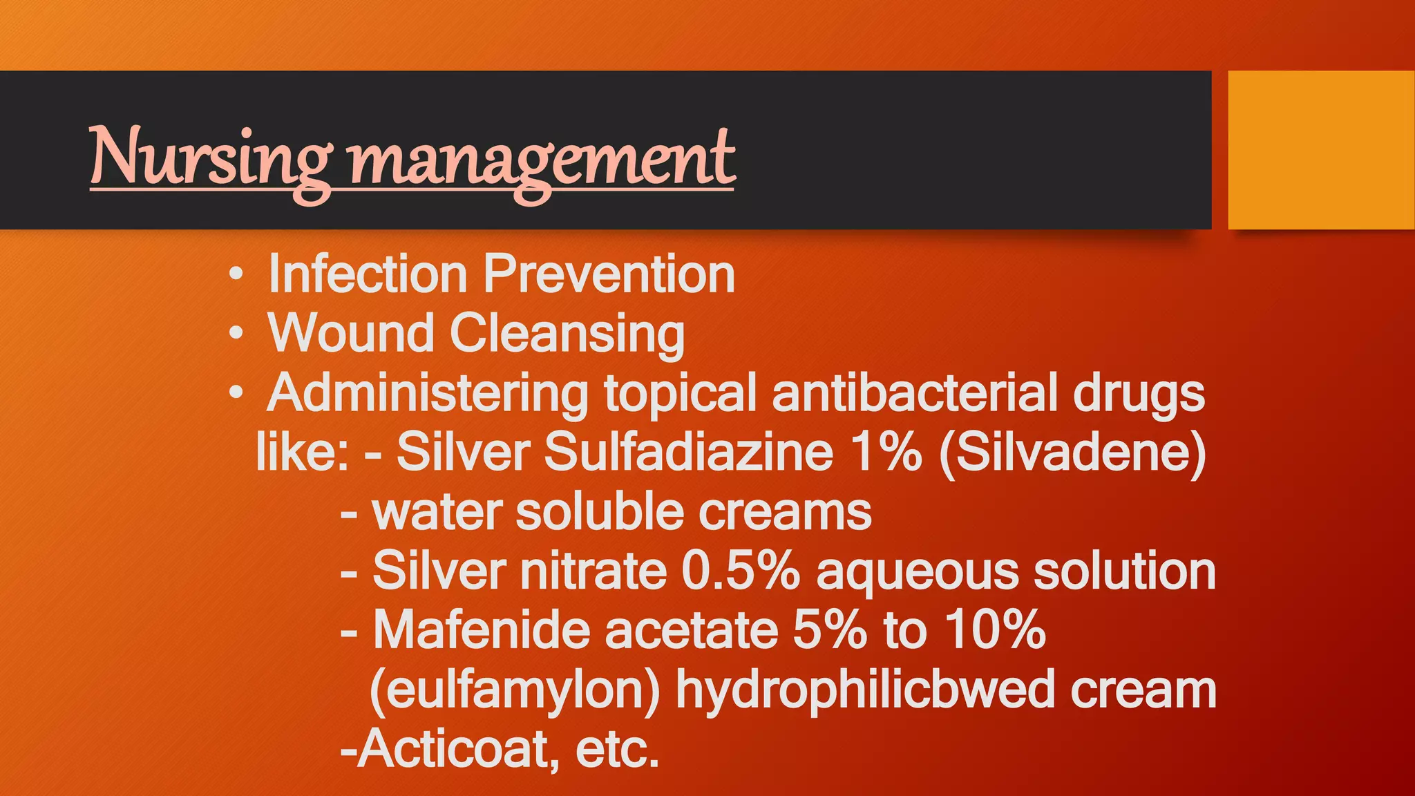 Nursing management
• Infection Prevention
• Wound Cleansing
• Administering topical antibacterial drugs
like: - Silver Sulfadiazine 1% (Silvadene)
- water soluble creams
- Silver nitrate 0.5% aqueous solution
- Mafenide acetate 5% to 10%
(eulfamylon) hydrophilicbwed cream
-Acticoat, etc.
 