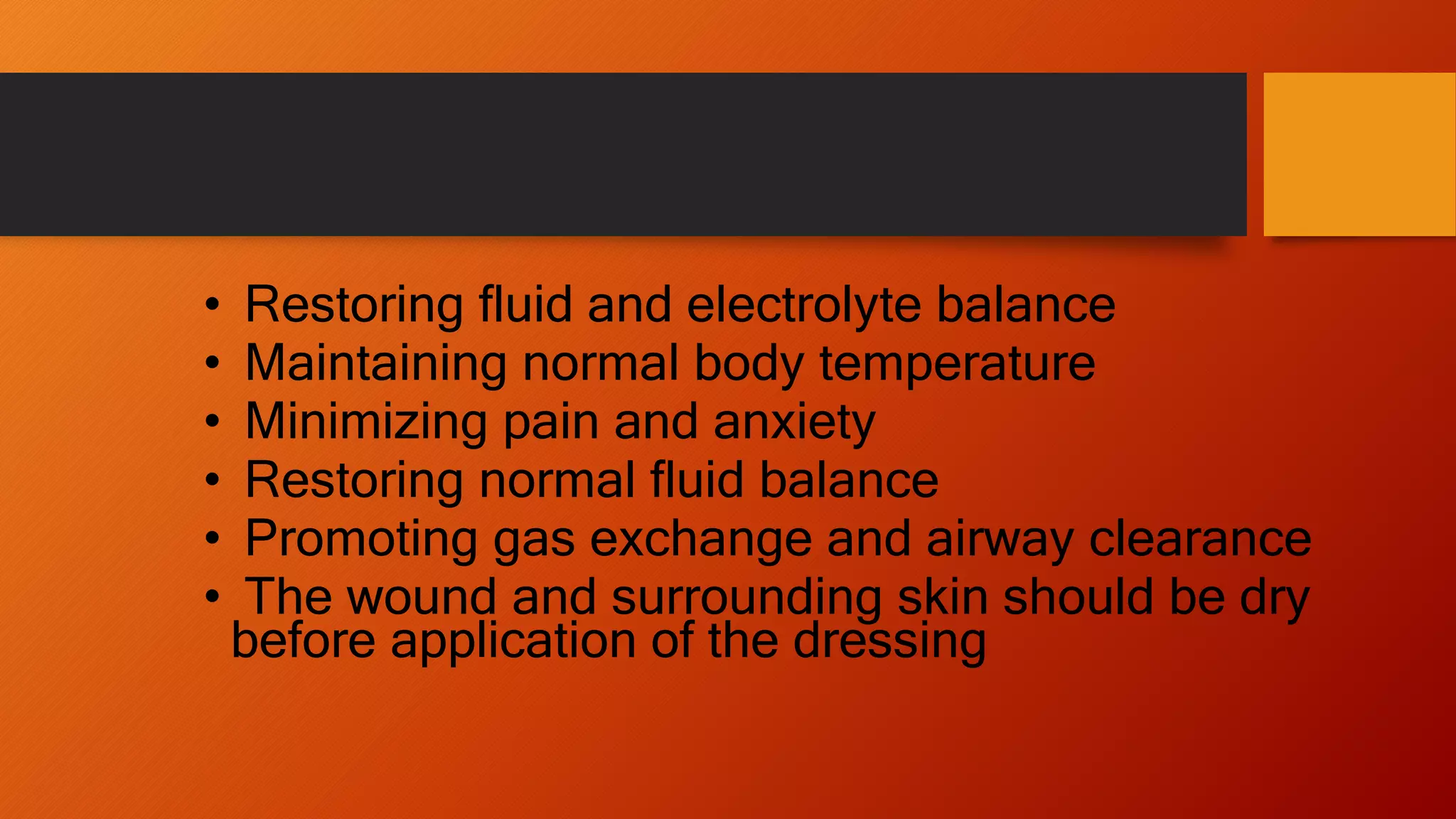 • Restoring fluid and electrolyte balance
• Maintaining normal body temperature
• Minimizing pain and anxiety
• Restoring normal fluid balance
• Promoting gas exchange and airway clearance
• The wound and surrounding skin should be dry
before application of the dressing
 