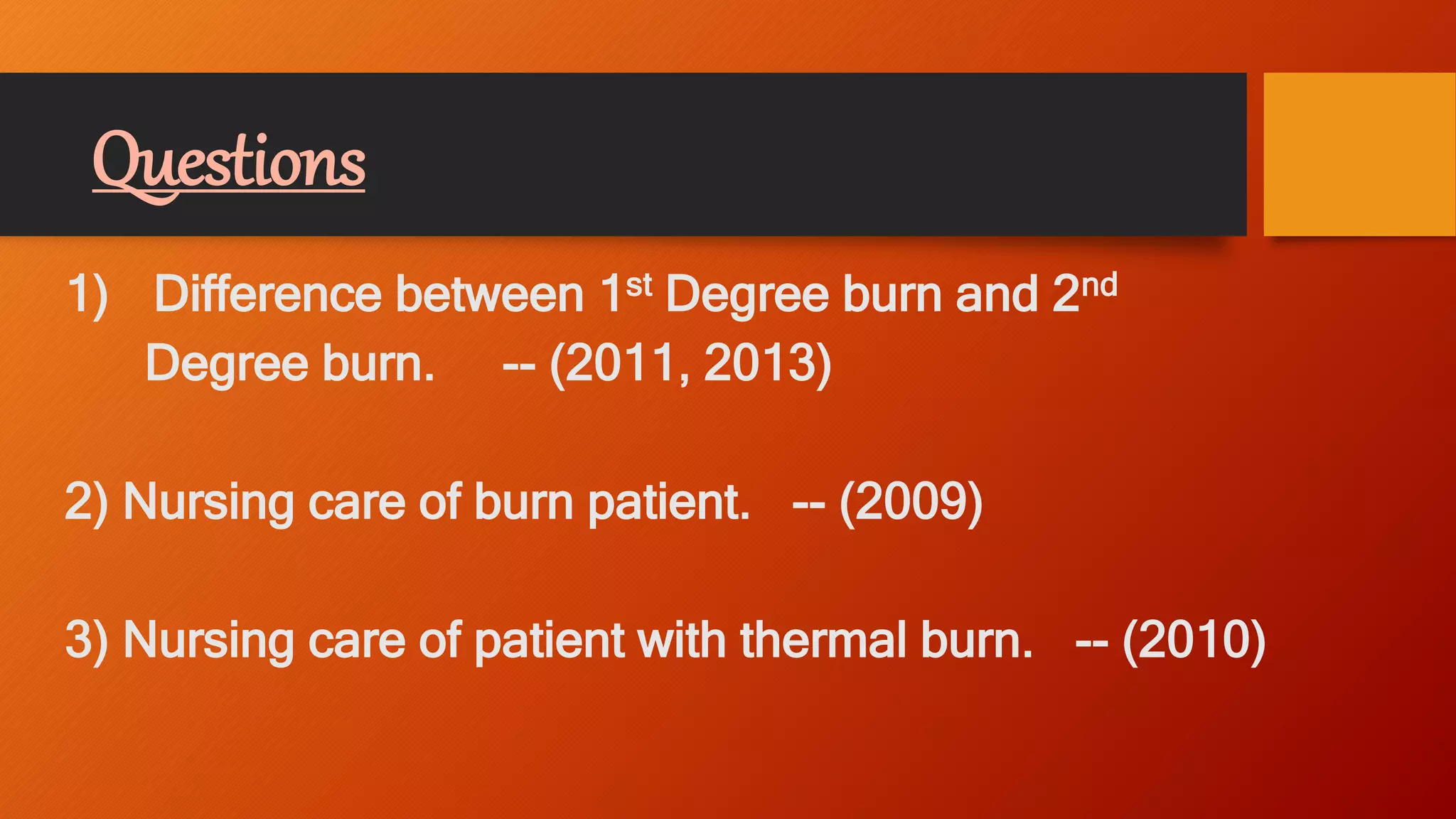 Questions
1) Difference between 1st Degree burn and 2nd
Degree burn. -- (2011, 2013)
2) Nursing care of burn patient. -- (2009)
3) Nursing care of patient with thermal burn. -- (2010)
 