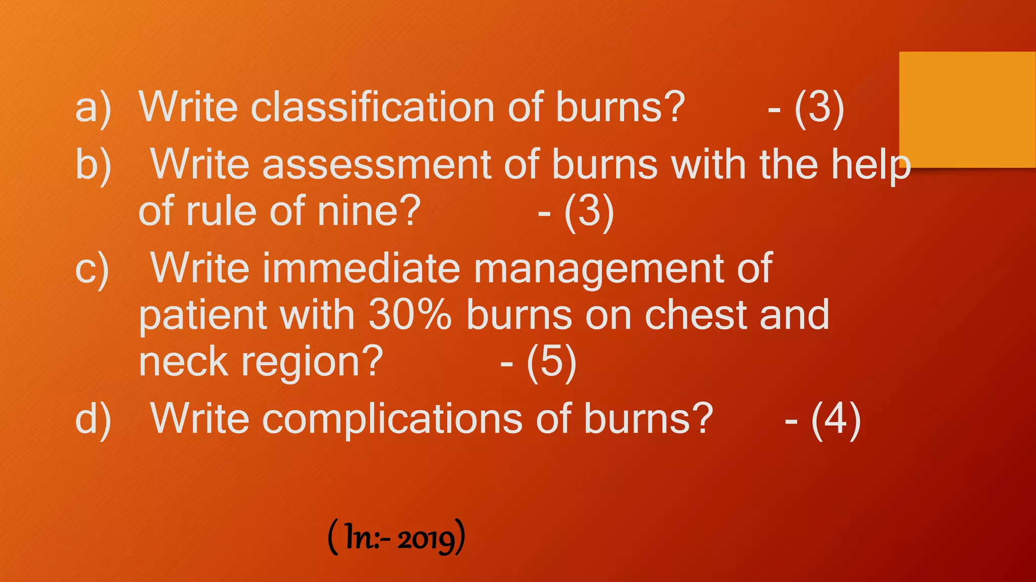 a) Write classification of burns? - (3)
b) Write assessment of burns with the help
of rule of nine? - (3)
c) Write immediate management of
patient with 30% burns on chest and
neck region? - (5)
d) Write complications of burns? - (4)
( In:- 2019)
 