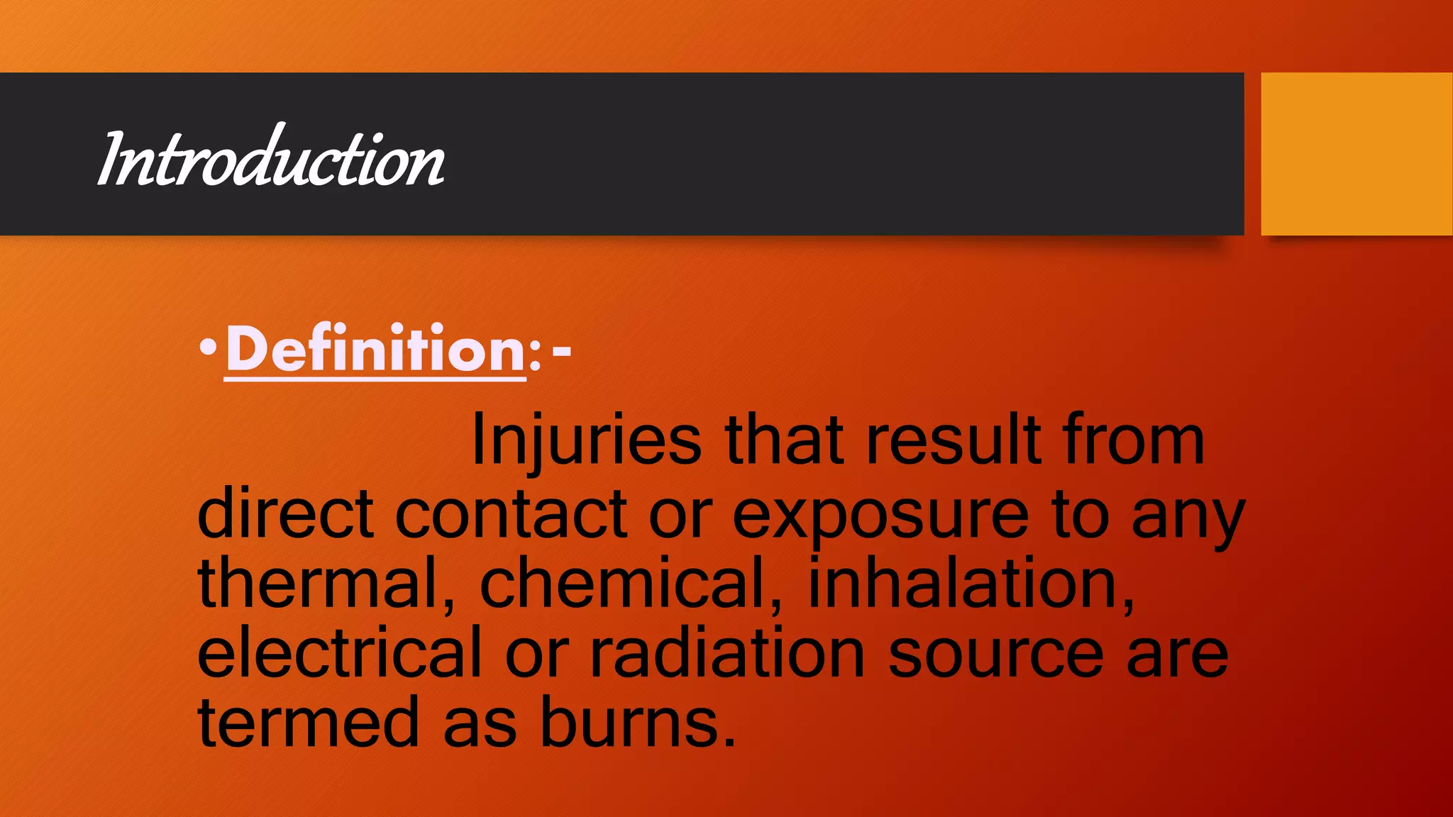 Introduction
•Definition:-
Injuries that result from
direct contact or exposure to any
thermal, chemical, inhalation,
electrical or radiation source are
termed as burns.
 