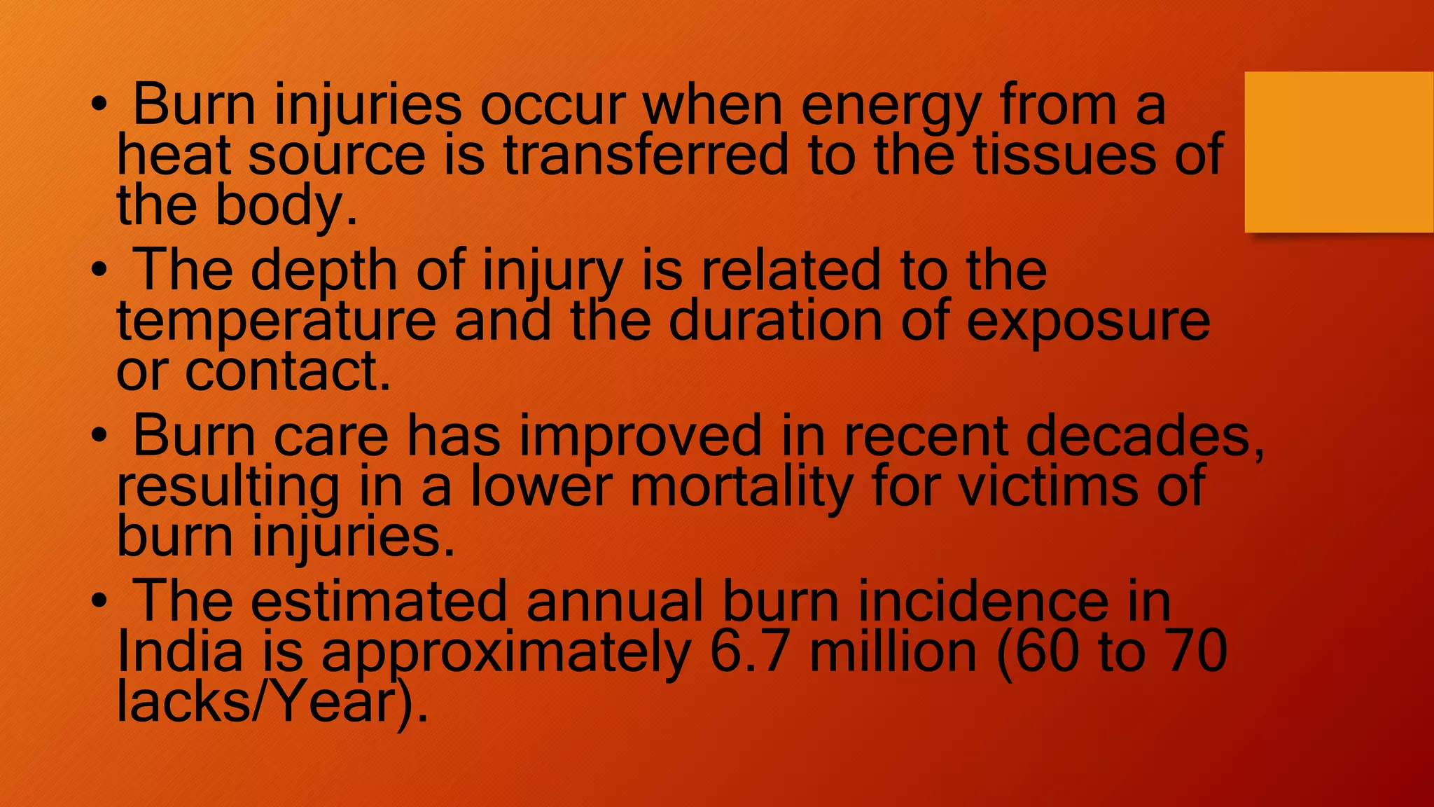 • Burn injuries occur when energy from a
heat source is transferred to the tissues of
the body.
• The depth of injury is related to the
temperature and the duration of exposure
or contact.
• Burn care has improved in recent decades,
resulting in a lower mortality for victims of
burn injuries.
• The estimated annual burn incidence in
India is approximately 6.7 million (60 to 70
lacks/Year).
 
