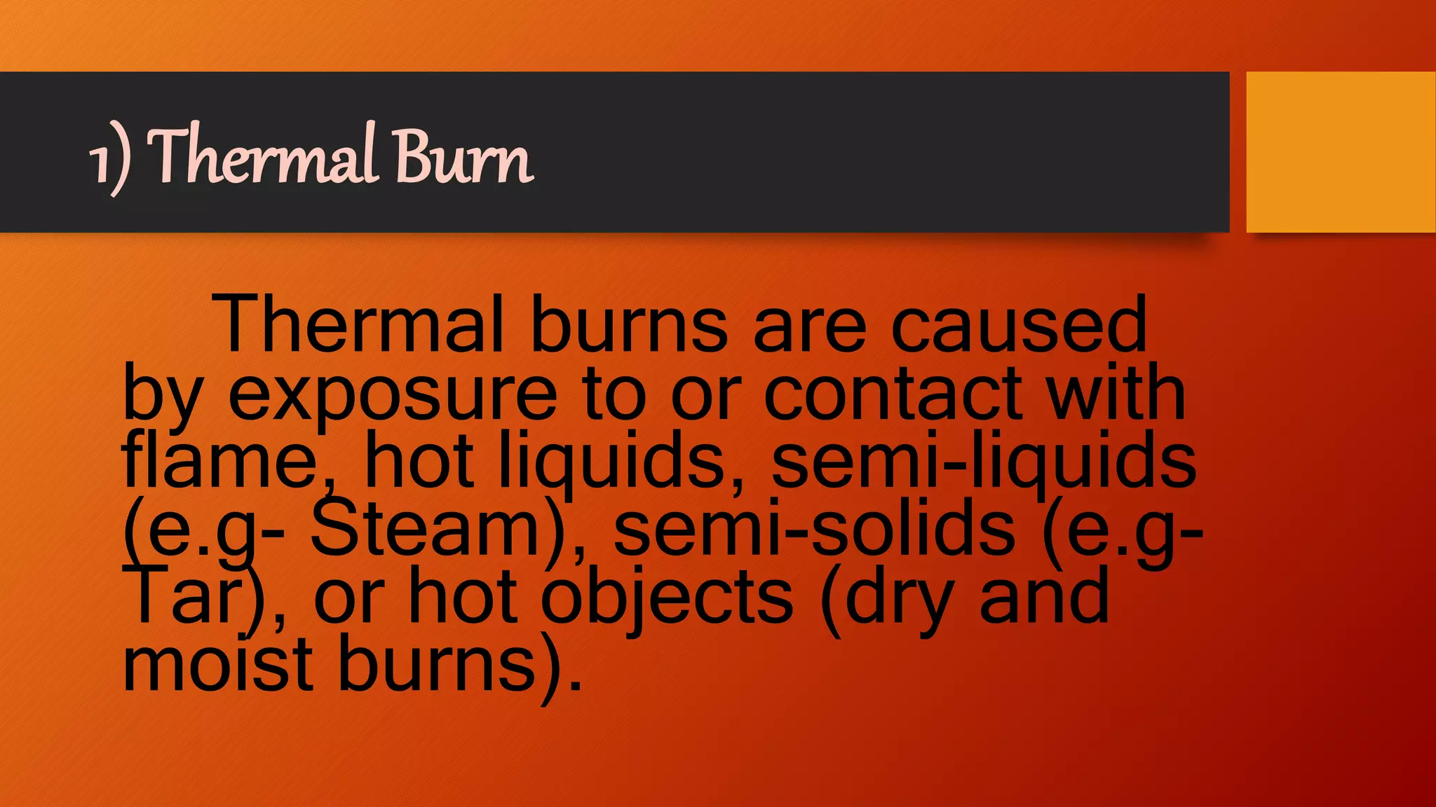 1) Thermal Burn
Thermal burns are caused
by exposure to or contact with
flame, hot liquids, semi-liquids
(e.g- Steam), semi-solids (e.g-
Tar), or hot objects (dry and
moist burns).
 