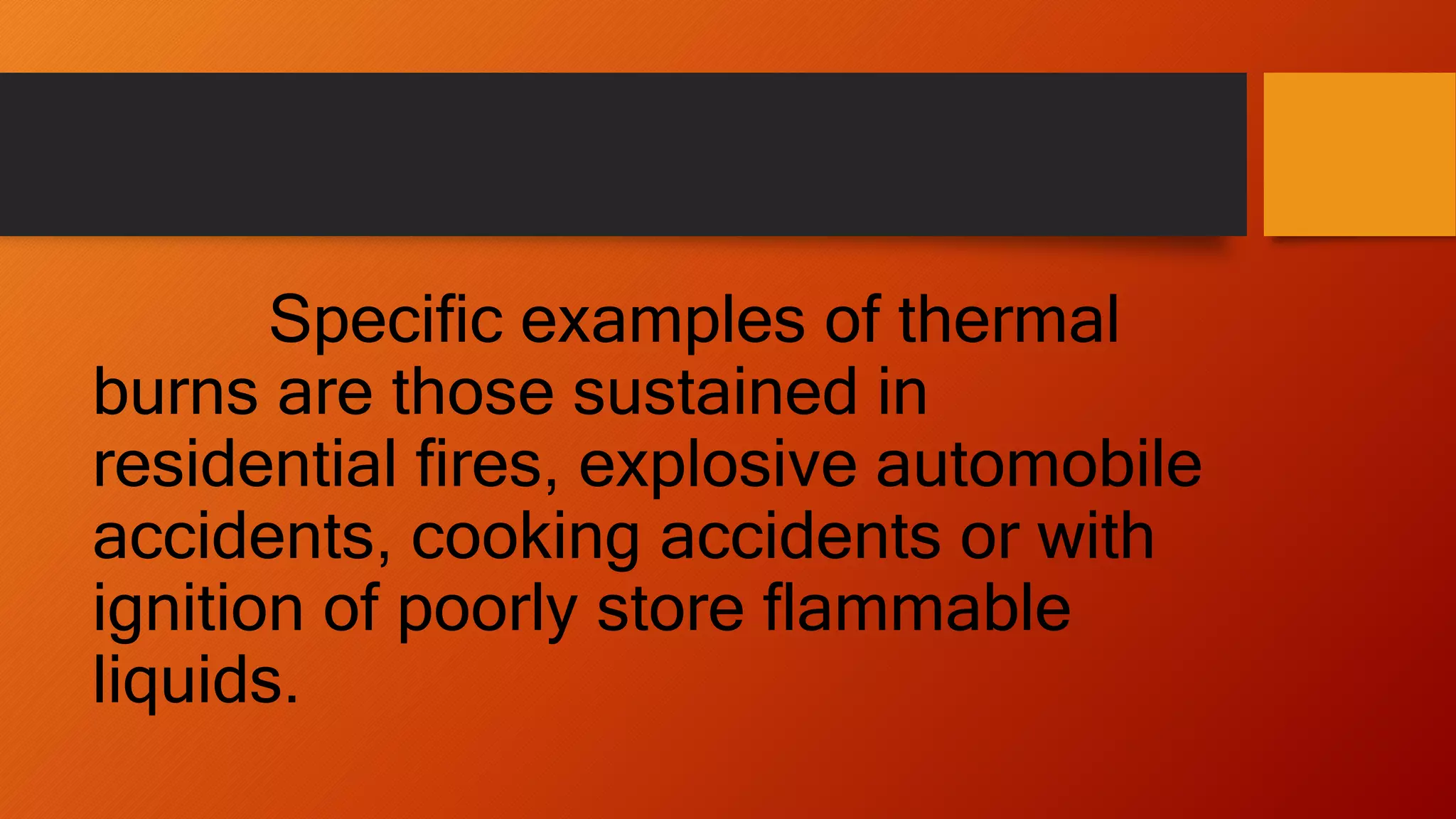 Specific examples of thermal
burns are those sustained in
residential fires, explosive automobile
accidents, cooking accidents or with
ignition of poorly store flammable
liquids.
 