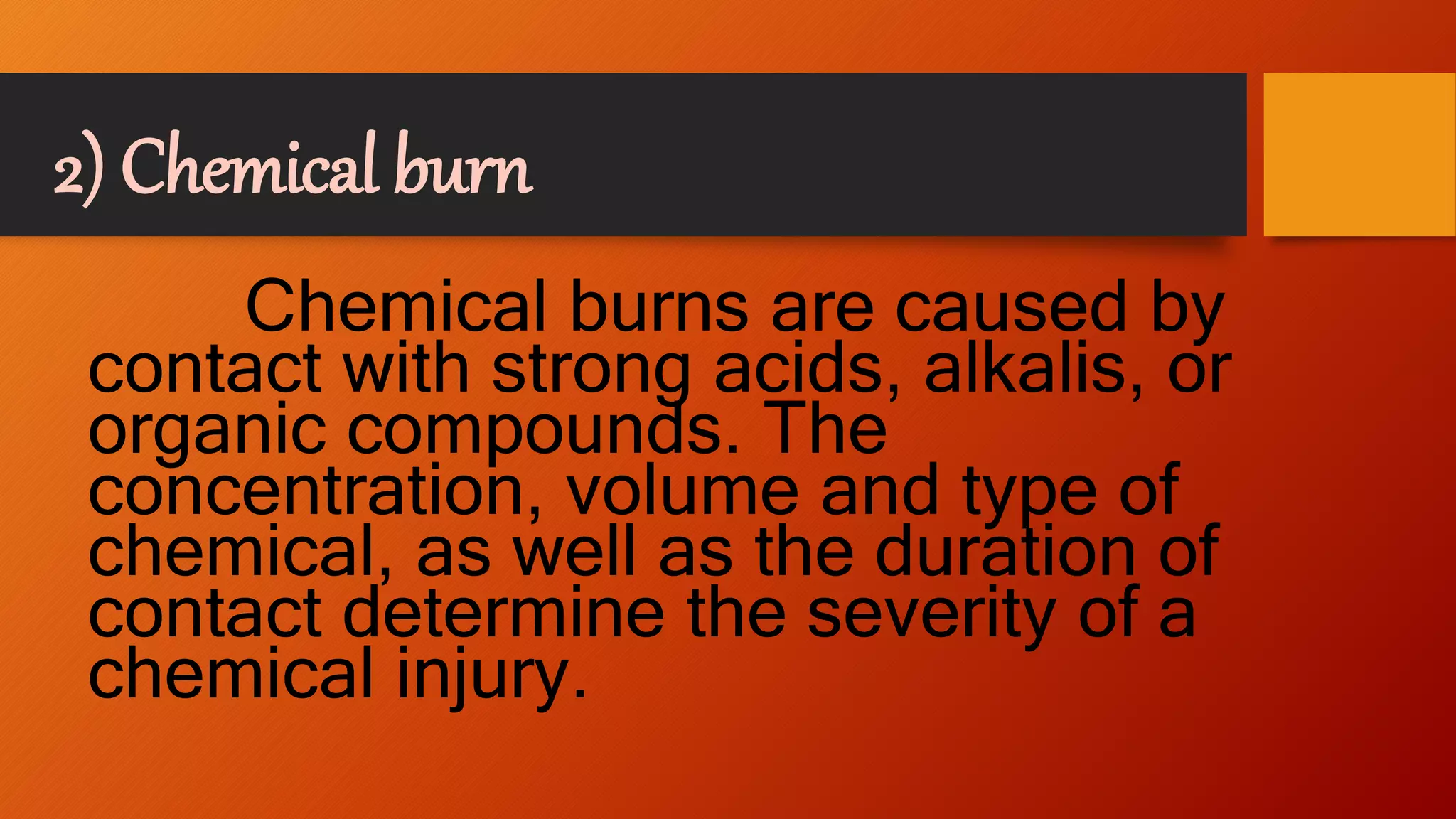 2) Chemical burn
Chemical burns are caused by
contact with strong acids, alkalis, or
organic compounds. The
concentration, volume and type of
chemical, as well as the duration of
contact determine the severity of a
chemical injury.
 