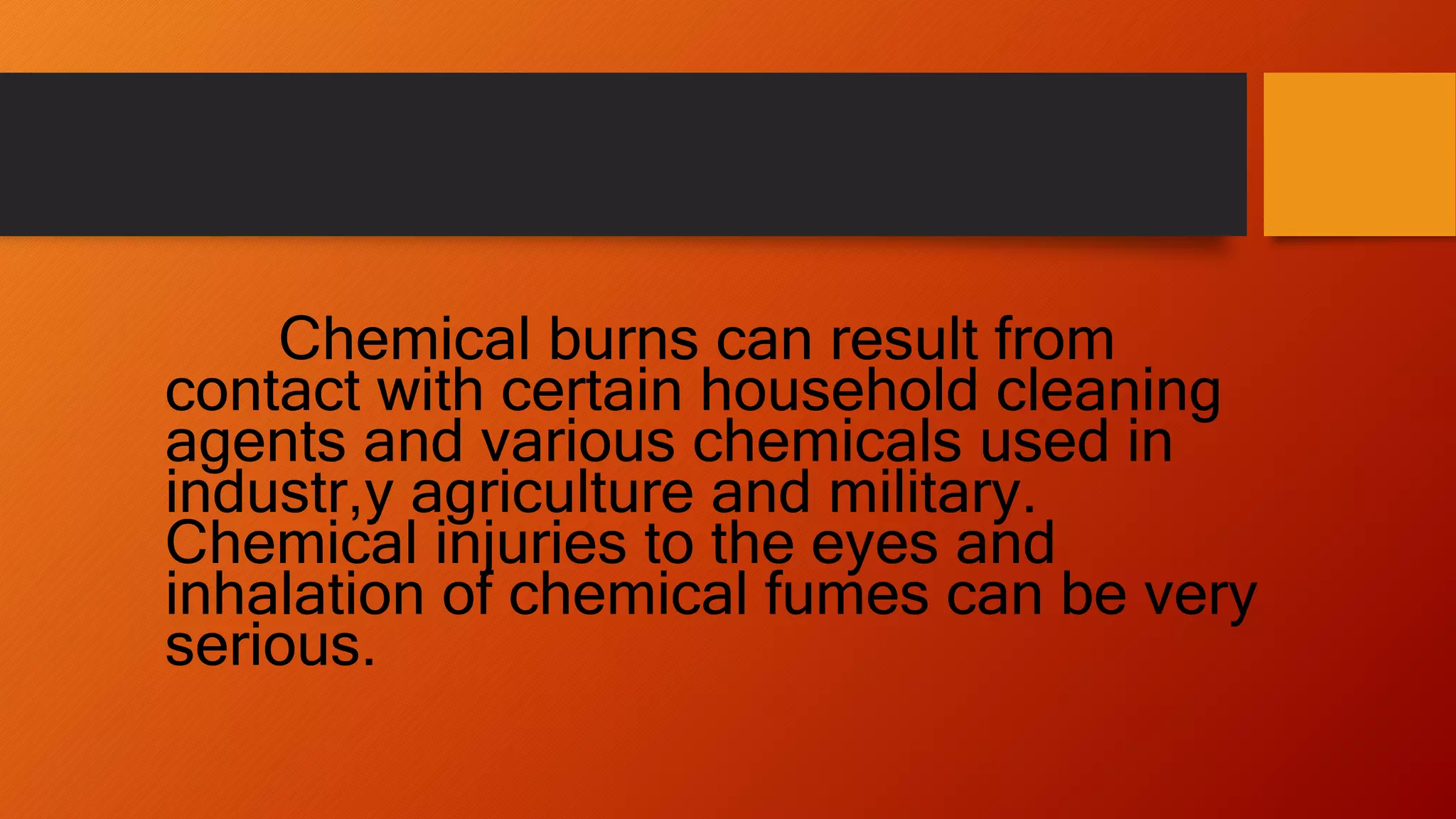 Chemical burns can result from
contact with certain household cleaning
agents and various chemicals used in
industr,y agriculture and military.
Chemical injuries to the eyes and
inhalation of chemical fumes can be very
serious.
 