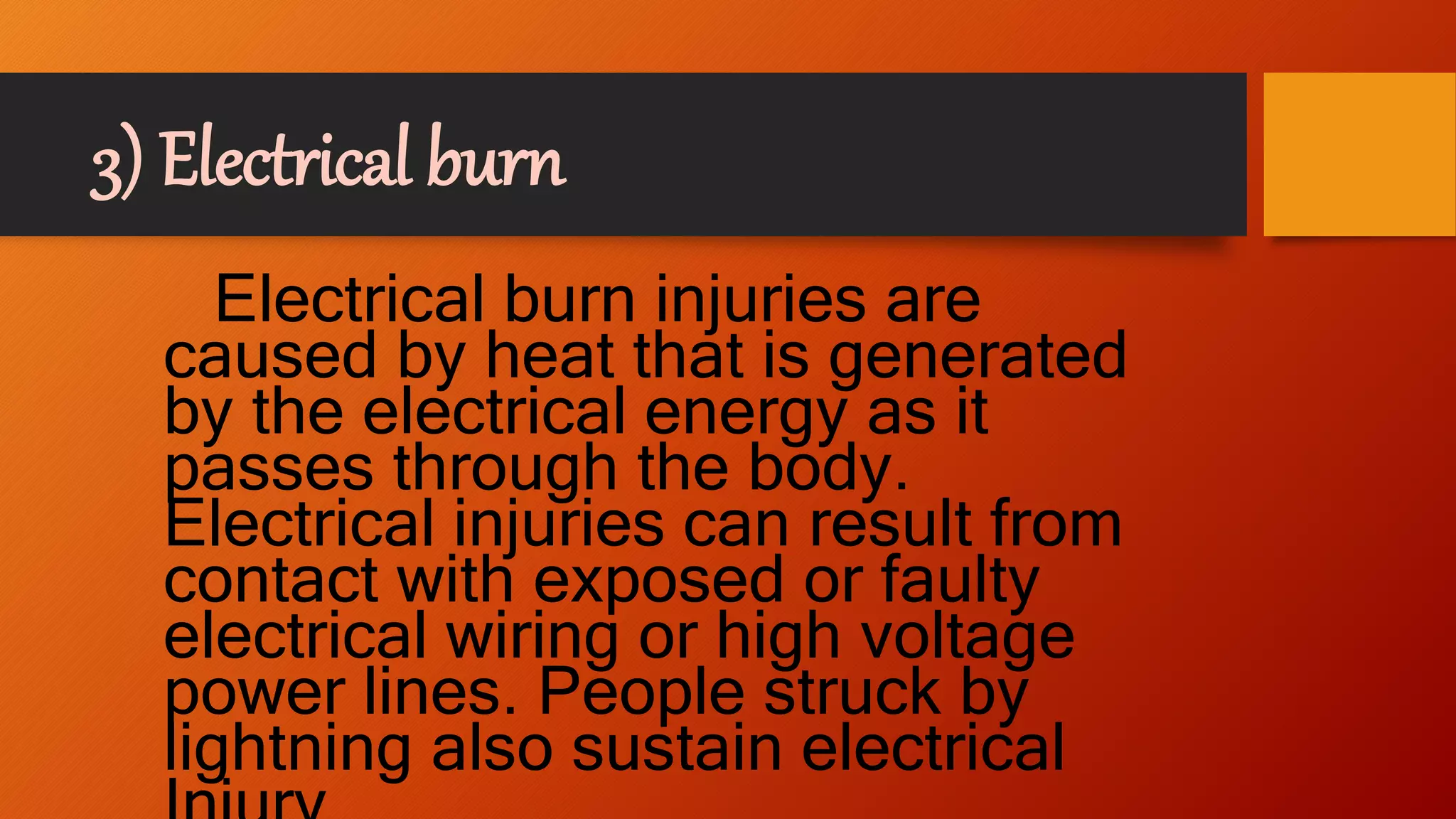 3) Electrical burn
Electrical burn injuries are
caused by heat that is generated
by the electrical energy as it
passes through the body.
Electrical injuries can result from
contact with exposed or faulty
electrical wiring or high voltage
power lines. People struck by
lightning also sustain electrical
 