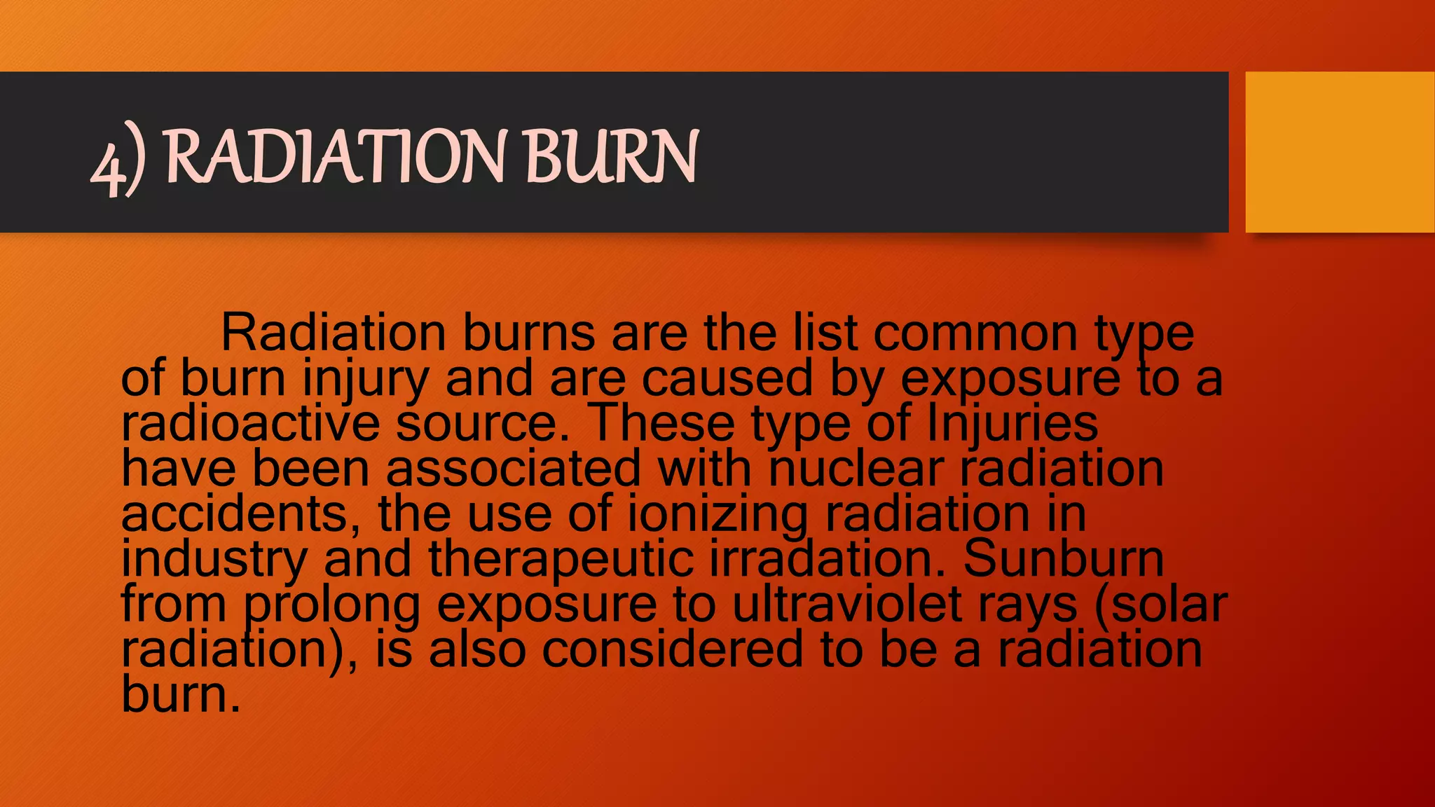 4) RADIATION BURN
Radiation burns are the list common type
of burn injury and are caused by exposure to a
radioactive source. These type of Injuries
have been associated with nuclear radiation
accidents, the use of ionizing radiation in
industry and therapeutic irradation. Sunburn
from prolong exposure to ultraviolet rays (solar
radiation), is also considered to be a radiation
burn.
 