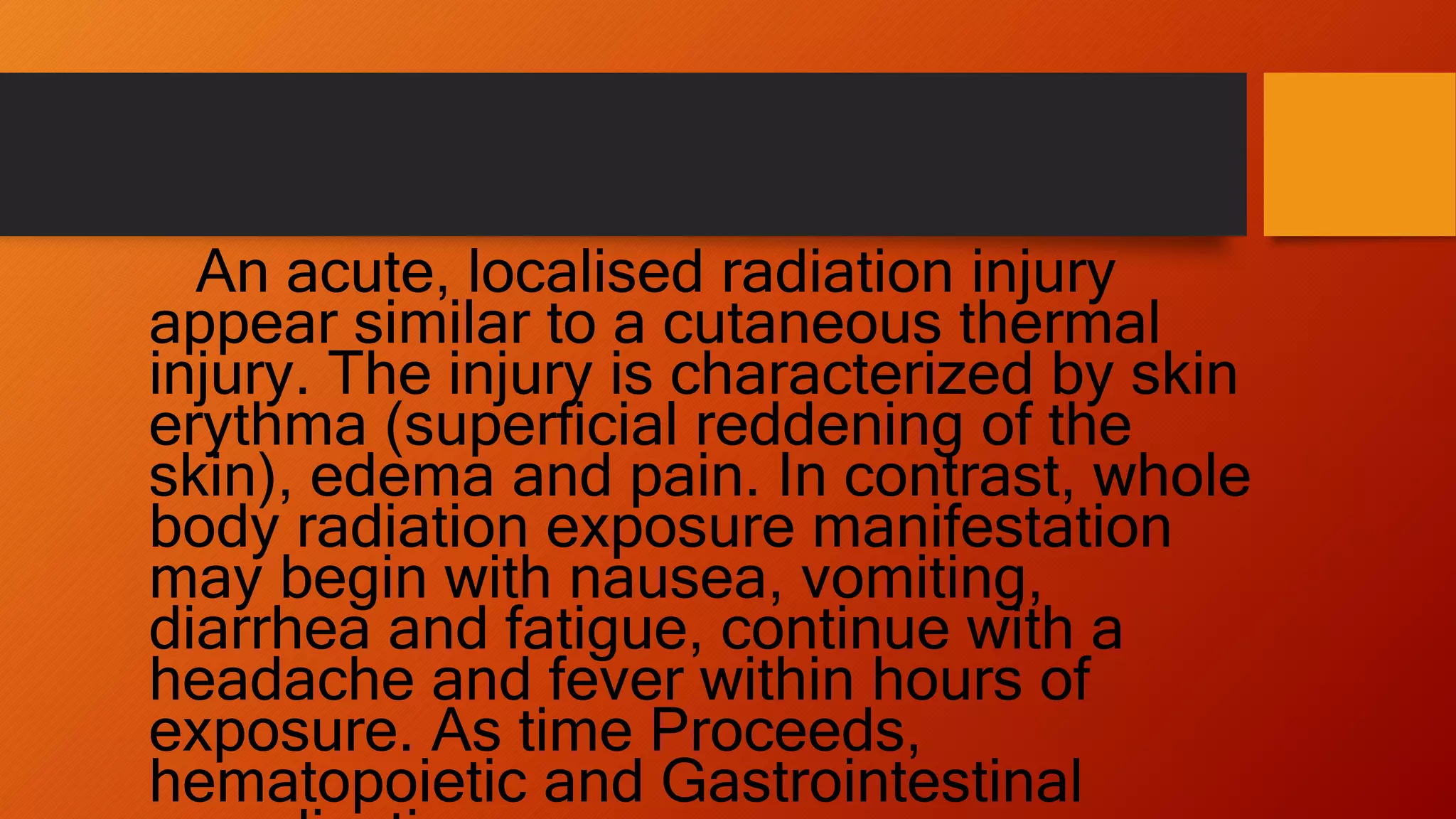 An acute, localised radiation injury
appear similar to a cutaneous thermal
injury. The injury is characterized by skin
erythma (superficial reddening of the
skin), edema and pain. In contrast, whole
body radiation exposure manifestation
may begin with nausea, vomiting,
diarrhea and fatigue, continue with a
headache and fever within hours of
exposure. As time Proceeds,
hematopoietic and Gastrointestinal
 