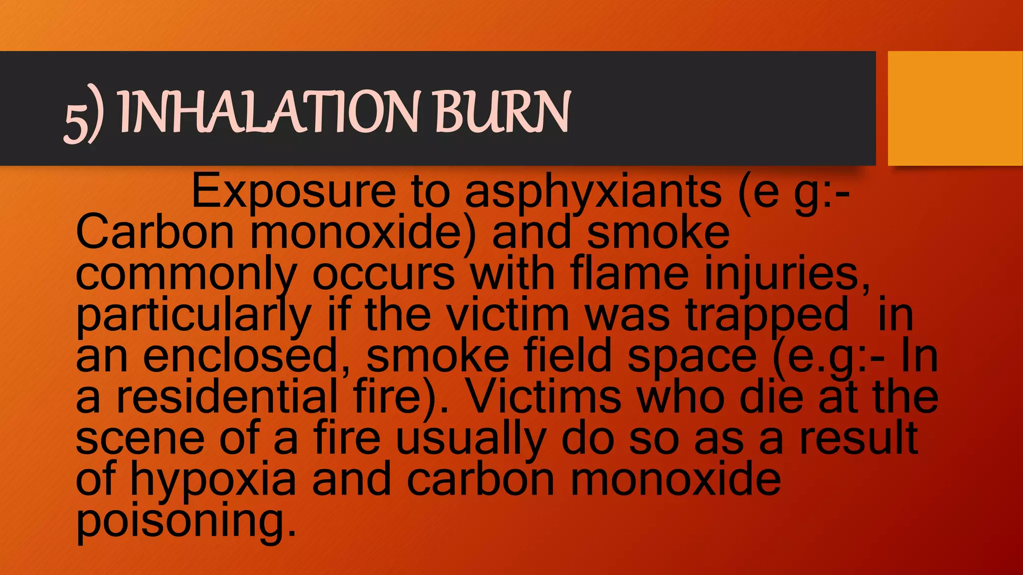 5) INHALATION BURN
Exposure to asphyxiants (e g:-
Carbon monoxide) and smoke
commonly occurs with flame injuries,
particularly if the victim was trapped in
an enclosed, smoke field space (e.g:- In
a residential fire). Victims who die at the
scene of a fire usually do so as a result
of hypoxia and carbon monoxide
poisoning.
 