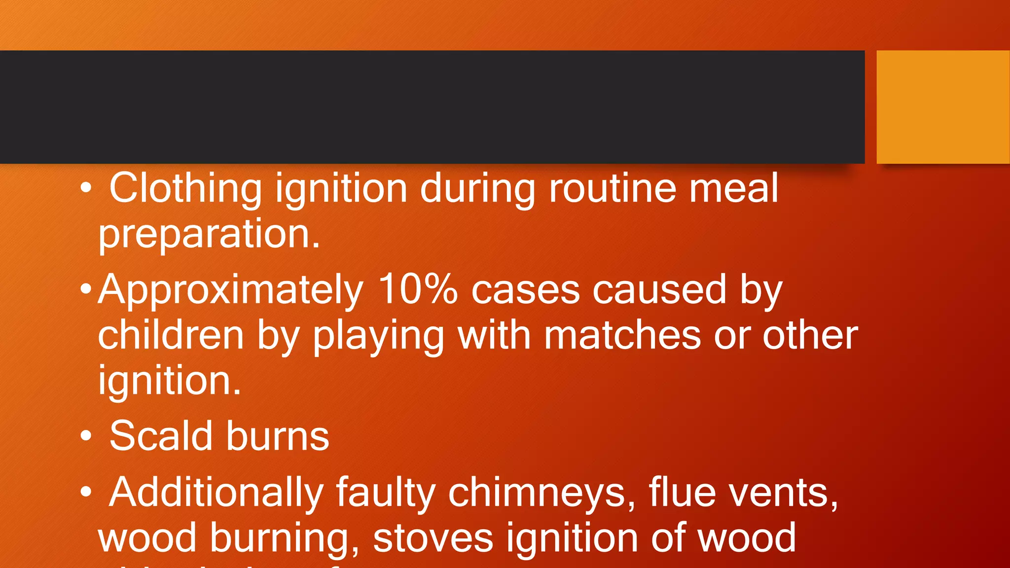 • Clothing ignition during routine meal
preparation.
•Approximately 10% cases caused by
children by playing with matches or other
ignition.
• Scald burns
• Additionally faulty chimneys, flue vents,
wood burning, stoves ignition of wood
 