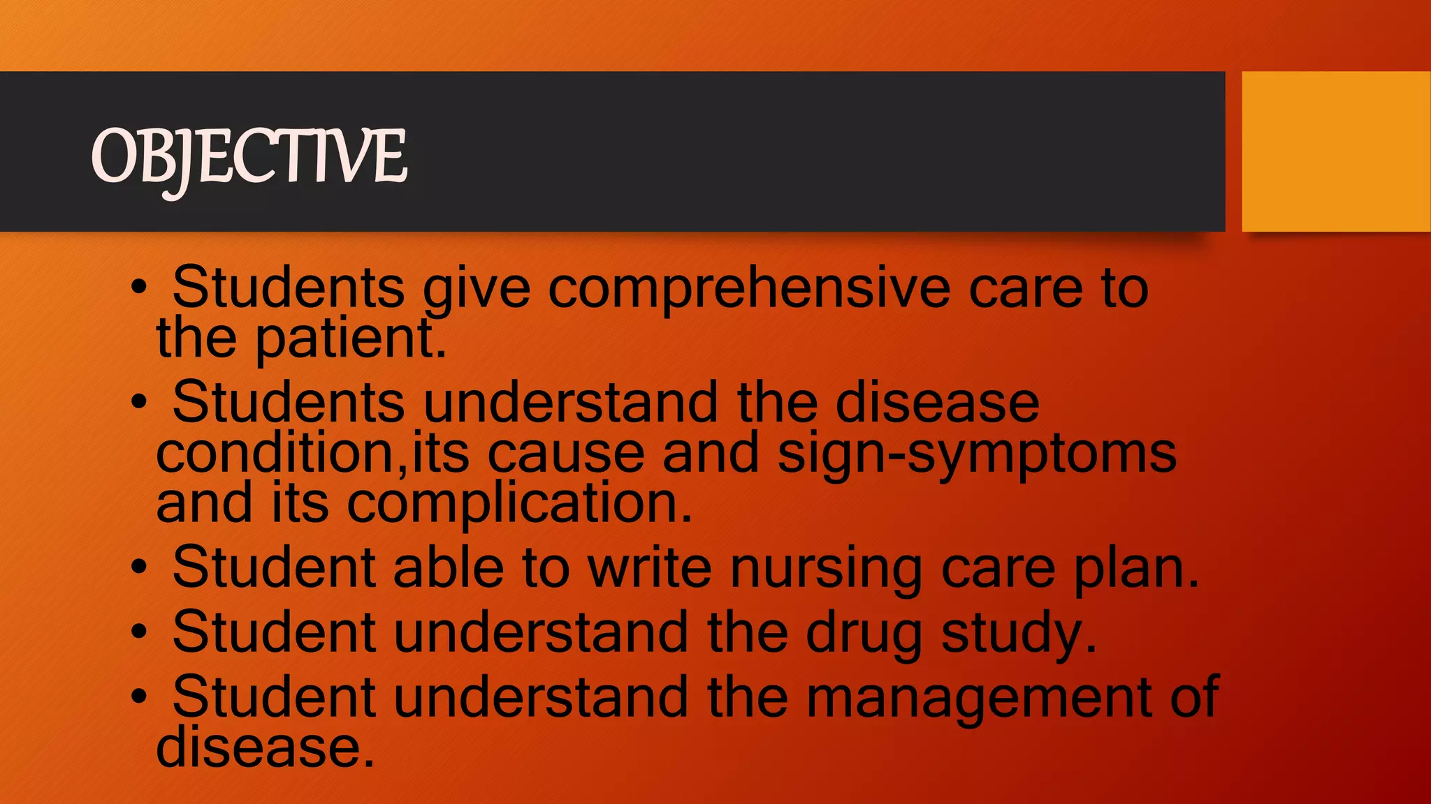 OBJECTIVE
• Students give comprehensive care to
the patient.
• Students understand the disease
condition,its cause and sign-symptoms
and its complication.
• Student able to write nursing care plan.
• Student understand the drug study.
• Student understand the management of
disease.
 