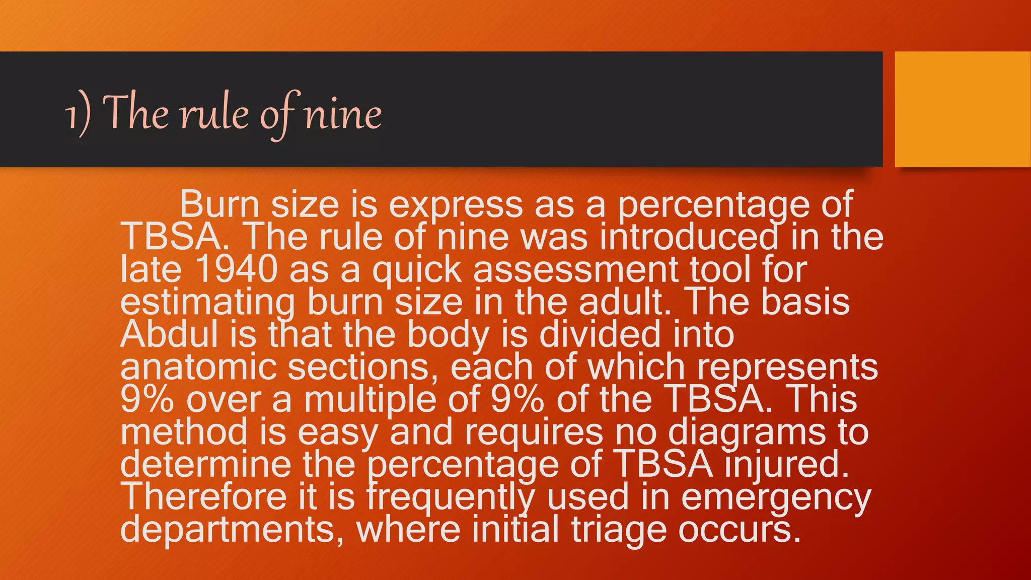 1) The rule of nine
Burn size is express as a percentage of
TBSA. The rule of nine was introduced in the
late 1940 as a quick assessment tool for
estimating burn size in the adult. The basis
Abdul is that the body is divided into
anatomic sections, each of which represents
9% over a multiple of 9% of the TBSA. This
method is easy and requires no diagrams to
determine the percentage of TBSA injured.
Therefore it is frequently used in emergency
departments, where initial triage occurs.
 