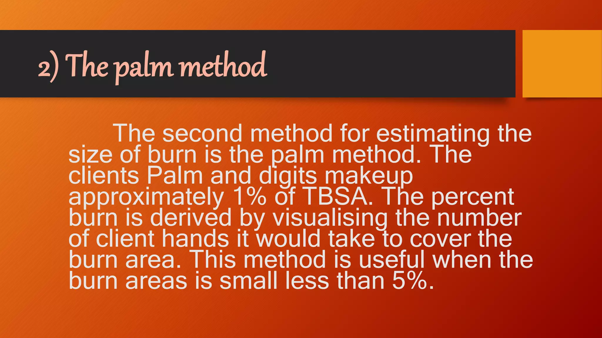 2) The palm method
The second method for estimating the
size of burn is the palm method. The
clients Palm and digits makeup
approximately 1% of TBSA. The percent
burn is derived by visualising the number
of client hands it would take to cover the
burn area. This method is useful when the
burn areas is small less than 5%.
 