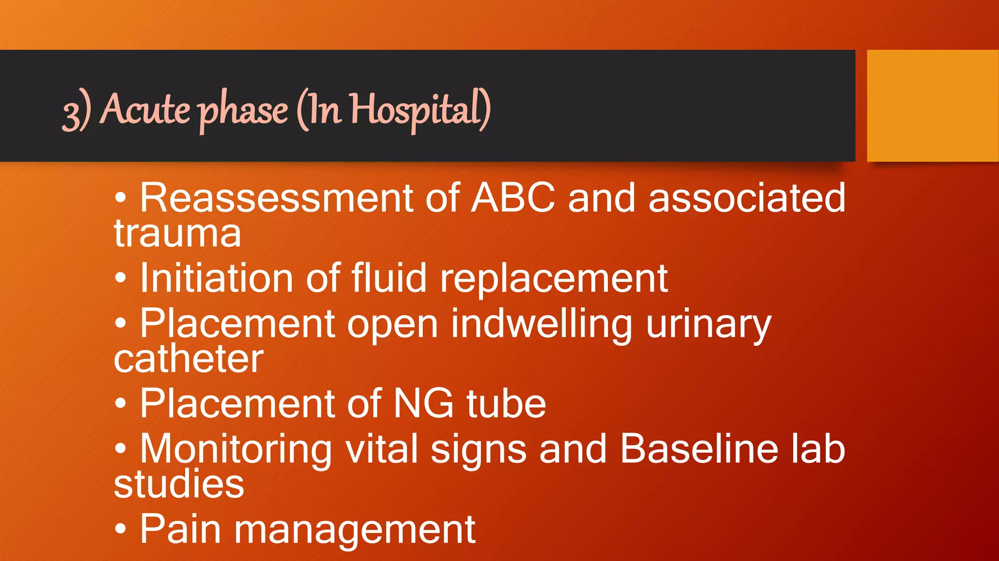 3) Acute phase (In Hospital)
• Reassessment of ABC and associated
trauma
• Initiation of fluid replacement
• Placement open indwelling urinary
catheter
• Placement of NG tube
• Monitoring vital signs and Baseline lab
studies
• Pain management
 