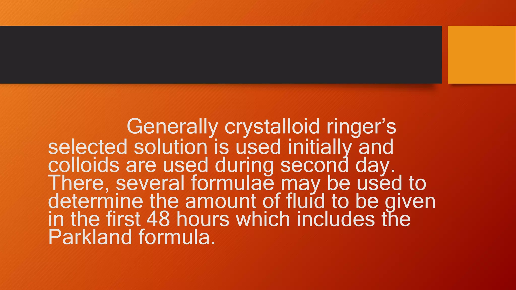 Generally crystalloid ringer’s
selected solution is used initially and
colloids are used during second day.
There, several formulae may be used to
determine the amount of fluid to be given
in the first 48 hours which includes the
Parkland formula.
 