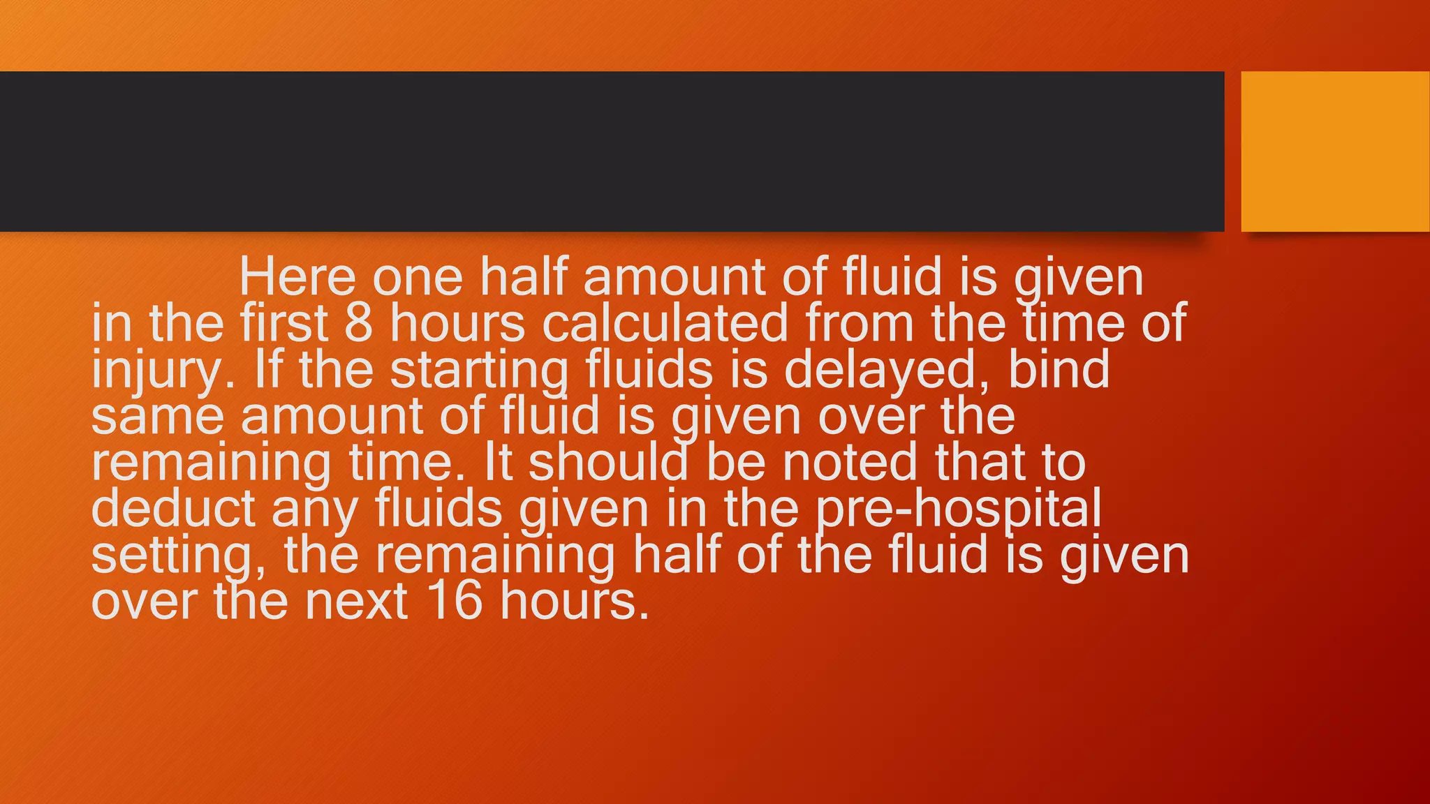 Here one half amount of fluid is given
in the first 8 hours calculated from the time of
injury. If the starting fluids is delayed, bind
same amount of fluid is given over the
remaining time. It should be noted that to
deduct any fluids given in the pre-hospital
setting, the remaining half of the fluid is given
over the next 16 hours.
 