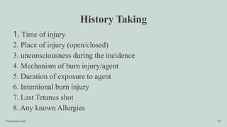 History Taking
1. Time of injury
2. Place of injury (open/closed)
3. unconsciousness during the incidence
4. Mechanism of burn injury/agent
5. Duration of exposure to agent
6. Intentional burn injury
7. Last Tetanus shot
8. Any known Allergies
Presentation title 25
 