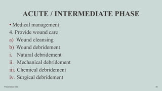 ACUTE / INTERMEDIATE PHASE
• Medical management
4. Provide wound care
a) Wound cleansing
b) Wound debridement
i. Natural debridement
ii. Mechanical debridement
iii. Chemical debridement
iv. Surgical debridement
Presentation title 38
 