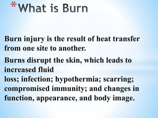 Burn injury is the result of heat transfer
from one site to another.
Burns disrupt the skin, which leads to
increased fluid
loss; infection; hypothermia; scarring;
compromised immunity; and changes in
function, appearance, and body image.
*
 