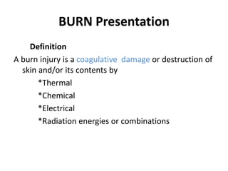 BURN Presentation
Definition
A burn injury is a coagulative damage or destruction of
skin and/or its contents by
*Thermal
*Chemical
*Electrical
*Radiation energies or combinations
 