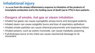 Inhalational injury
• Its results from the airway inflammatory response to inhalation of the products of
incomplete combustion and is the leading cause of death (up to 77%) in burn patients .
• Dangers of smoke, hot gas or steam inhalation
• Inhaled hot gases can cause supraglottic airway burns and laryngeal oedema
• Inhaled steam can cause subglottic burns and loss of respiratory epithelium
• Inhaled smoke particles can cause chemical pneumonitis and respiratory failure
• Inhaled poisons, such as carbon monoxide, can cause metabolic poisoning
• Full-thickness burns to the chest can cause mechanical blockage to rib
movement
 
