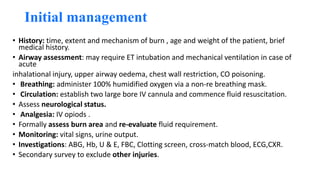 Initial management
• History: time, extent and mechanism of burn , age and weight of the patient, brief
medical history.
• Airway assessment: may require ET intubation and mechanical ventilation in case of
acute
inhalational injury, upper airway oedema, chest wall restriction, CO poisoning.
• Breathing: administer 100% humidified oxygen via a non-re breathing mask.
• Circulation: establish two large bore IV cannula and commence fluid resuscitation.
• Assess neurological status.
• Analgesia: IV opiods .
• Formally assess burn area and re-evaluate fluid requirement.
• Monitoring: vital signs, urine output.
• Investigations: ABG, Hb, U & E, FBC, Clotting screen, cross-match blood, ECG,CXR.
• Secondary survey to exclude other injuries.
 