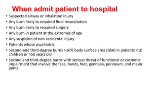 When admit patient to hospital
• Suspected airway or inhalation injury
• Any burn likely to required fluid resuscitation
• Any burn likely to required surgery
• Any burn in patient at the extremes of age
• Any suspicion of non accidental injury
• Patients whose psychiatric
• Second-and third-degree burns >10% body surface area (BSA) in patients <10
children or >50 years old
• Second and third-degree burns with serious threat of functional or cosmetic
impairment that involve the face, hands, feet, genitalia, perineum, and major
joints
 