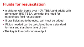 Fluids for resuscitation
• In children with burns over 10% TBSA and adults with
burns over 15% TBSA, consider the need for
intravenous fluid resuscitation
• If oral fluids are to be used, salt must be added
• Fluids needed can be calculated from a standard
formula and start from time of burn
• The key is to monitor urine output
 