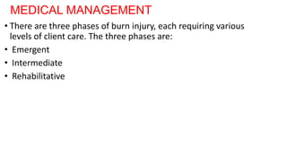MEDICAL MANAGEMENT
• There are three phases of burn injury, each requiring various
levels of client care. The three phases are:
• Emergent
• Intermediate
• Rehabilitative
 