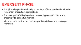 EMERGENT PHASE
• This phase begins immediately at the time of injury and ends with the
restoration of capillary permeability.
• The main goal of this phase is to prevent hypovolemic shock and
preserve vital organ functioning.
• Methods used during this time are pre hospital care and emergency
room care
 