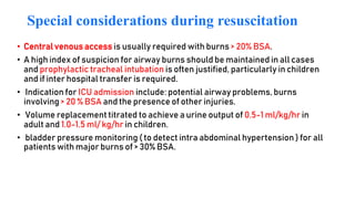 Special considerations during resuscitation
• Central venous access is usually required with burns > 20% BSA.
• A high index of suspicion for airway burns should be maintained in all cases
and prophylactic tracheal intubation is often justified, particularly in children
and if inter hospital transfer is required.
• Indication for ICU admission include: potential airway problems, burns
involving > 20 % BSA and the presence of other injuries.
• Volume replacement titrated to achieve a urine output of 0.5-1 ml/kg/hr in
adult and 1.0-1.5 ml/ kg/hr in children.
• bladder pressure monitoring ( to detect intra abdominal hypertension ) for all
patients with major burns of > 30% BSA.
 