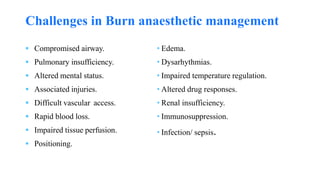  Compromised airway.
 Pulmonary insufficiency.
 Altered mental status.
 Associated injuries.
 Difficult vascular access.
 Rapid blood loss.
 Impaired tissue perfusion.
 Positioning.
• Edema.
• Dysarhythmias.
• Impaired temperature regulation.
• Altered drug responses.
• Renal insufficiency.
• Immunosuppression.
• Infection/ sepsis.
Challenges in Burn anaesthetic management
 