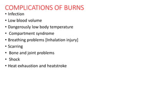 COMPLICATIONS OF BURNS
• Infection
• Low blood volume
• Dangerously low body temperature
• Compartment syndrome
• Breathing problems [Inhalation injury]
• Scarring
• Bone and joint problems
• Shock
• Heat exhaustion and heatstroke
 