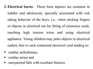 2. Electrical burns: These burn injuries are common in
toddler and adolescent, specially associated with risk
taking behavior of the boys, i.e., when sticking fingers
or objects in electrical out let, biting of extension cords,
touching high tension wires and using electrical
appliance. Young children may poke objects in electrical
outlets, bite or suck connected electrical cord leading to:
 cardiac arrhythmias,
 cardiac arrest and
 unexpected falls with resultant factures
 