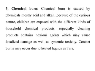 3. Chemical burn: Chemical burn is caused by
chemicals mostly acid and alkali ,because of the curious
nature, children are exposed with the different kinds of
household chemical products, especially cleaning
products contains noxious agents which may cause
localized damage as well as systemic toxicity. Contact
burns may occur due to heated liquids as Tars.
 