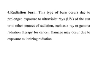 4.Radiation burn: This type of burn occurs due to
prolonged exposure to ultraviolet rays (UV) of the sun
or to other sources of radiation, such as x-ray or gamma
radiation therapy for cancer. Damage may occur due to
exposure to ionizing radiation
 