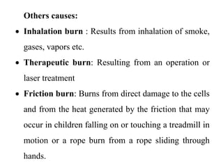 Others causes:
 Inhalation burn : Results from inhalation of smoke,
gases, vapors etc.
 Therapeutic burn: Resulting from an operation or
laser treatment
 Friction burn: Burns from direct damage to the cells
and from the heat generated by the friction that may
occur in children falling on or touching a treadmill in
motion or a rope burn from a rope sliding through
hands.
 