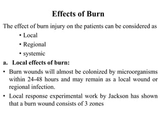 Effects of Burn
The effect of burn injury on the patients can be considered as
• Local
• Regional
• systemic
a. Local effects of burn:
• Burn wounds will almost be colonized by microorganisms
within 24-48 hours and may remain as a local wound or
regional infection.
• Local response experimental work by Jackson has shown
that a burn wound consists of 3 zones
 