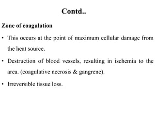 Contd..
Zone of coagulation
• This occurs at the point of maximum cellular damage from
the heat source.
• Destruction of blood vessels, resulting in ischemia to the
area. (coagulative necrosis & gangrene).
• Irreversible tissue loss.
 
