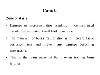 Contd..
Zone of stasis
• Damage in microcirculation resulting in compromised
circulation, untreated it will lead to necrosis.
• The main aim of burns resuscitation is to increase tissue
perfusion here and prevent any damage becoming
irreversible.
• This is the main areas of focus when treating burn
injuries.
 