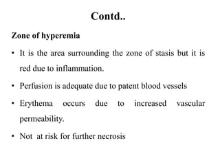 Contd..
Zone of hyperemia
• It is the area surrounding the zone of stasis but it is
red due to inflammation.
• Perfusion is adequate due to patent blood vessels
• Erythema occurs due to increased vascular
permeability.
• Not at risk for further necrosis
 