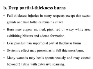 b. Deep partial-thickness burns
• Full thickness injuries in many respects except that sweat
glands and hair follicles remains intact
• Burn may appear mottled, pink, red or waxy white area
exhibiting blisters and edema formation.
• Less painful than superficial partial thickness burns.
• Systemic effect may present as in full thickness burn.
• Many wounds may heals spontaneously and may extend
beyond 21 days with extensive scarring.
 