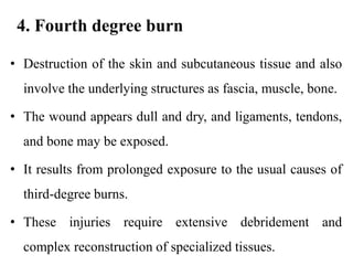 4. Fourth degree burn
• Destruction of the skin and subcutaneous tissue and also
involve the underlying structures as fascia, muscle, bone.
• The wound appears dull and dry, and ligaments, tendons,
and bone may be exposed.
• It results from prolonged exposure to the usual causes of
third-degree burns.
• These injuries require extensive debridement and
complex reconstruction of specialized tissues.
 