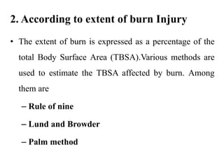 2. According to extent of burn Injury
• The extent of burn is expressed as a percentage of the
total Body Surface Area (TBSA).Various methods are
used to estimate the TBSA affected by burn. Among
them are
– Rule of nine
– Lund and Browder
– Palm method
 