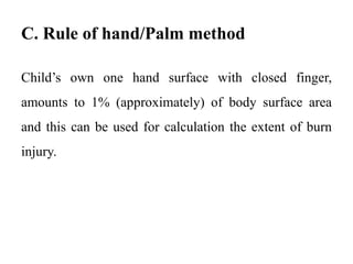 C. Rule of hand/Palm method
Child’s own one hand surface with closed finger,
amounts to 1% (approximately) of body surface area
and this can be used for calculation the extent of burn
injury.
 