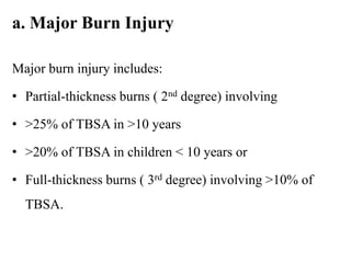 a. Major Burn Injury
Major burn injury includes:
• Partial-thickness burns ( 2nd degree) involving
• >25% of TBSA in >10 years
• >20% of TBSA in children < 10 years or
• Full-thickness burns ( 3rd degree) involving >10% of
TBSA.
 