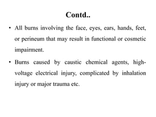 Contd..
• All burns involving the face, eyes, ears, hands, feet,
or perineum that may result in functional or cosmetic
impairment.
• Burns caused by caustic chemical agents, high-
voltage electrical injury, complicated by inhalation
injury or major trauma etc.
 