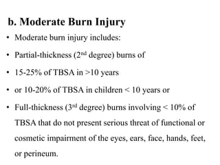 b. Moderate Burn Injury
• Moderate burn injury includes:
• Partial-thickness (2nd degree) burns of
• 15-25% of TBSA in >10 years
• or 10-20% of TBSA in children < 10 years or
• Full-thickness (3rd degree) burns involving < 10% of
TBSA that do not present serious threat of functional or
cosmetic impairment of the eyes, ears, face, hands, feet,
or perineum.
 